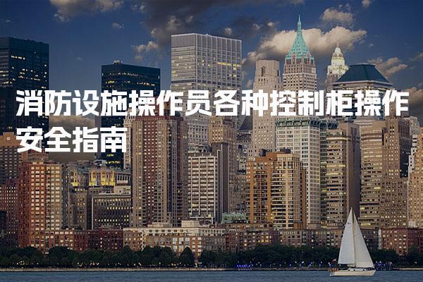 消防设施操作员各种控制柜操作安全 操作员技能提升与培训建议