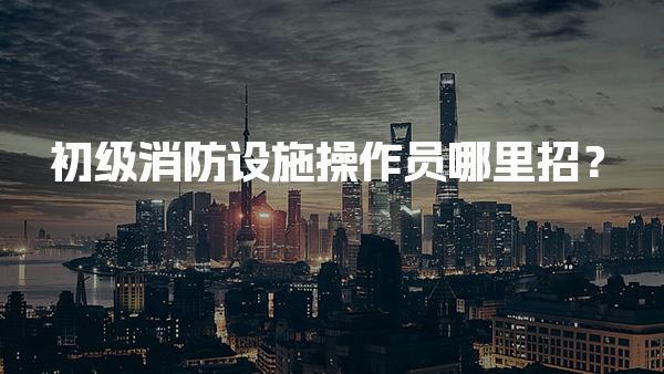 初级消防设施操作员哪里招？职位背景与行业需求