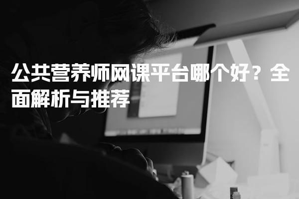 公共营养师网课平台哪个好？全面解析与推荐