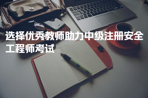 注安听哪个老师？选择优秀教师助力中级注册安全工程师考试