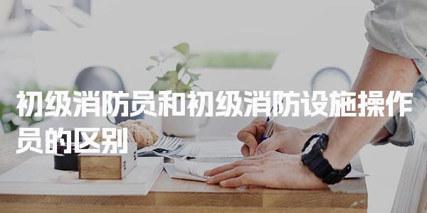 初级消防员和初级消防设施操作员的区别 消防设施操作员核心工作内容
