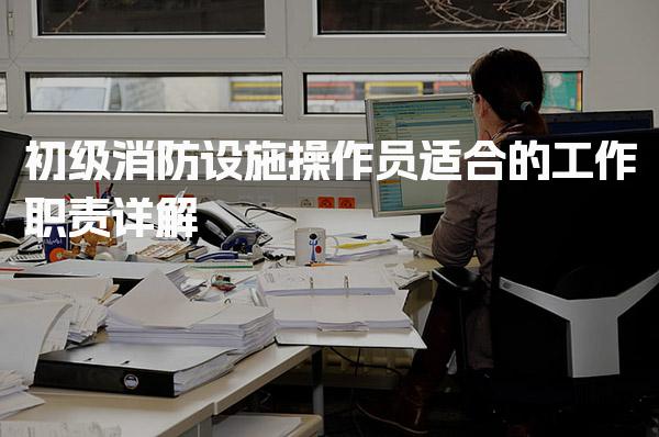 初级消防设施操作员适合的工作职责 职业发展前景与薪资结构