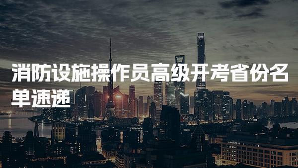 消防设施操作员高级开考省份名单 报名条件与中级证书获取