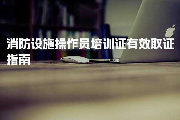 消防设施操作员培训证有效取证 报考条件与证书效力