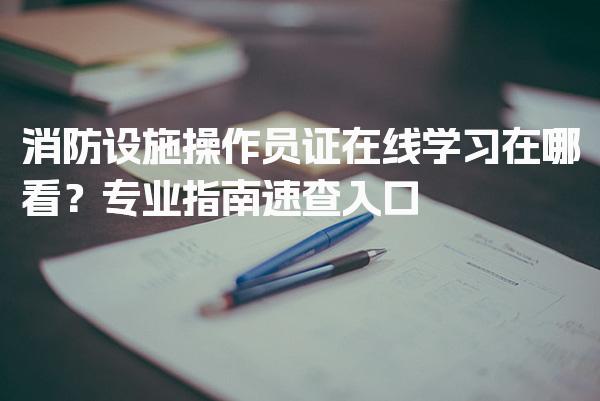 消防设施操作员证在线学习在哪看？ 培训课程与考证等级差异