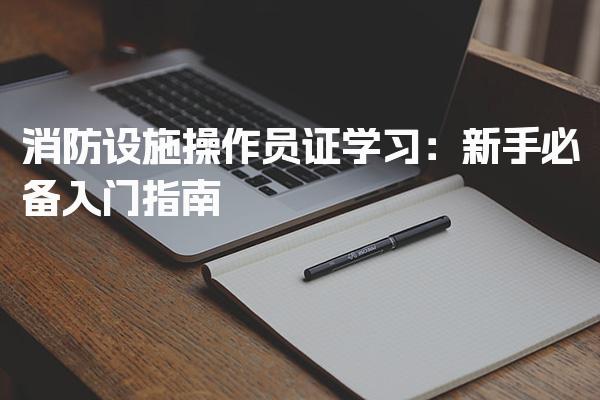 消防设施操作员证学习：新手必备入门指南