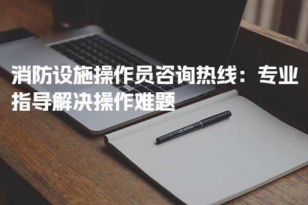 消防设施操作员咨询热线 专业指导解决操作难题