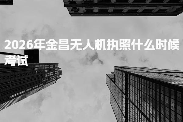 2026年金昌无人机执照什么时候考试，考试政策解读