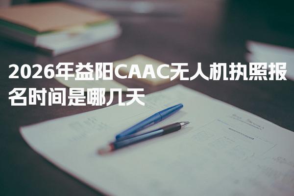 2026年益阳CAAC无人机执照报名时间是哪几天
