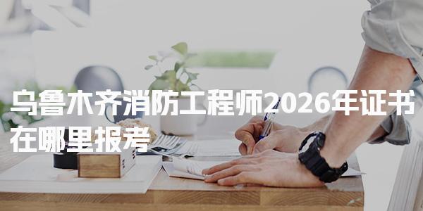 2026年乌鲁木齐消防工程师证书在哪里报考
