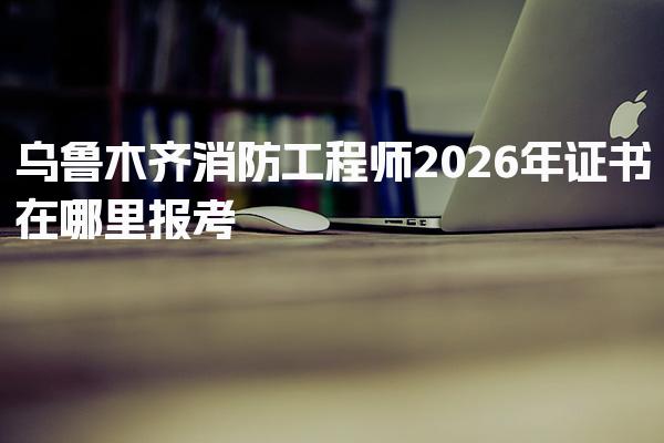 2026年乌鲁木齐消防工程师证书在哪里报考