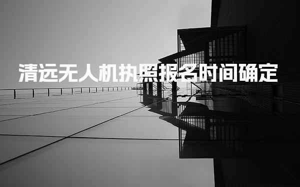 清远无人机执照报名时间确定 报名流程说明
