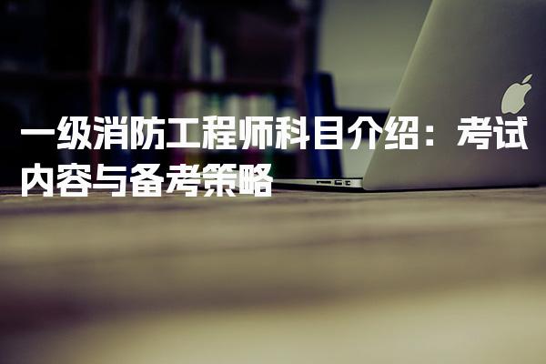 一级消防工程师科目介绍：考试内容与备考策略