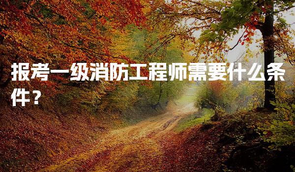 报考一级消防工程师需要什么条件？年龄与工作经验要求