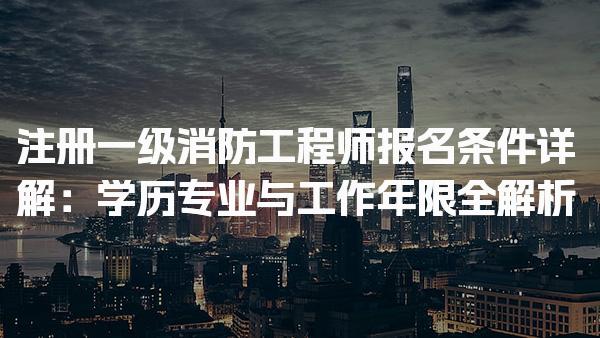 注册一级消防工程师报名条件详解：学历、专业与工作年限全解析