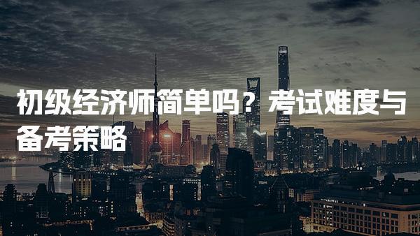 初级经济师简单吗？考试难度与备考策略