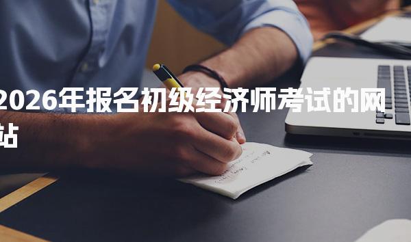 2026年报名初级经济师考试的网站及流程详解