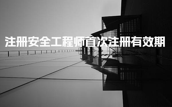 注册安全工程师首次注册有效期：全面解析与注意事项