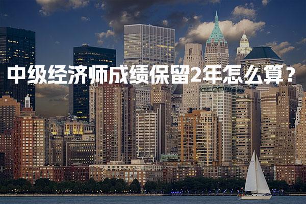 2026年中级经济师成绩保留2年怎么算？考试新规与合格标准