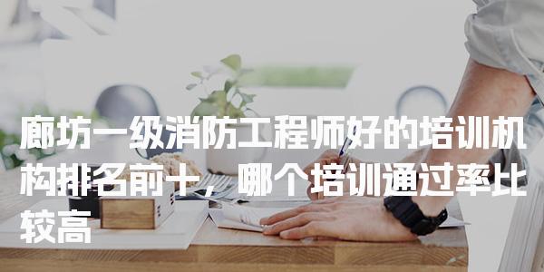 廊坊一级消防工程师好的培训机构排名前十，哪个培训通过率比较高