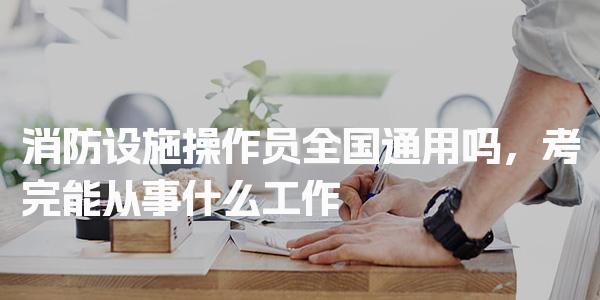 消防设施操作员全国通用吗，考完能从事什么工作 职业方向与岗位选择