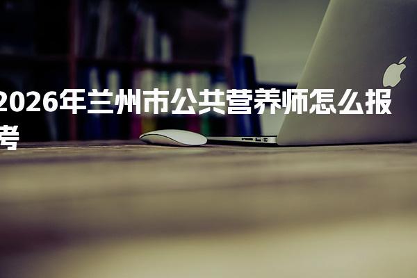 2026年兰州市公共营养师怎么报考 考试与拿证说明