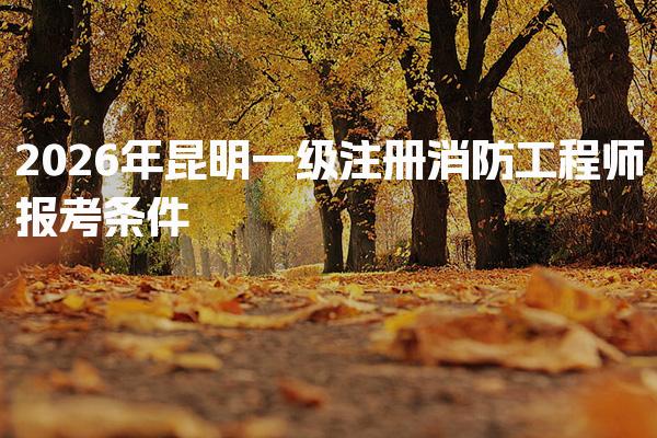 2026年昆明一级注册消防工程师报考条件速览，学历具体要求