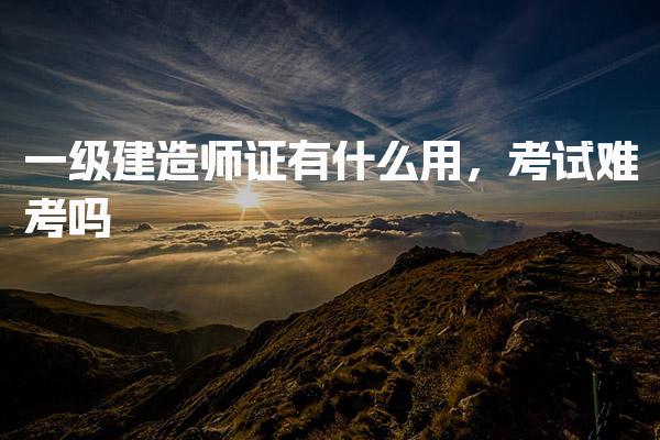 一级建造师证有什么用 考试难度解析