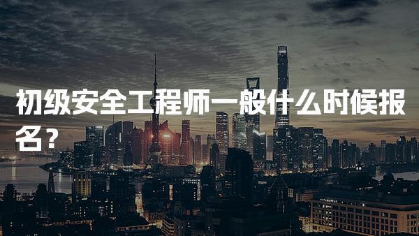 2026年初级安全工程师一般什么时候报名？报名方式与流程