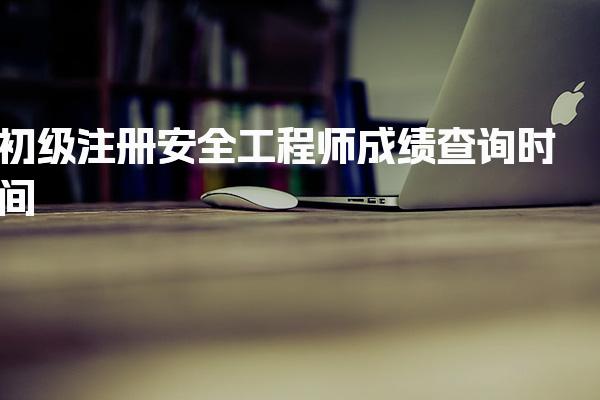 初级注册安全工程师成绩查询时间 安全工程师的执业范围