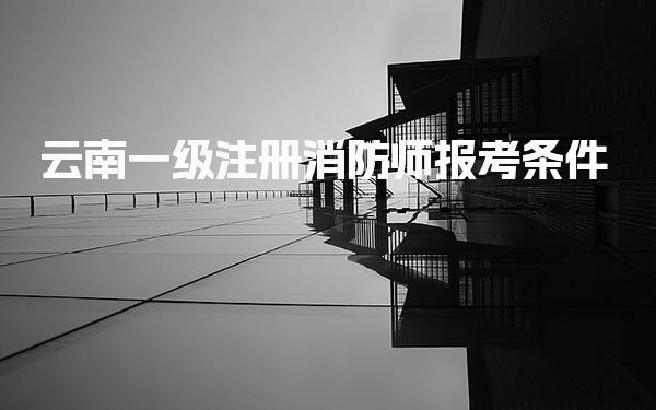 云南一级注册消防师报考条件 报名流程与时间安排