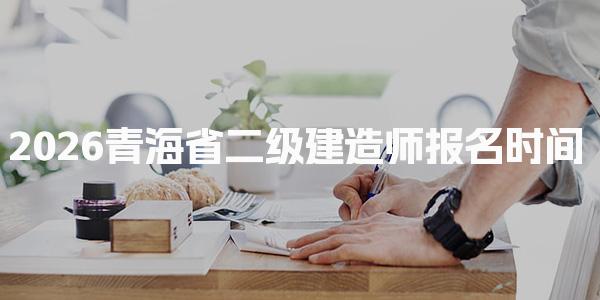 2026青海省二级建造师报名时间及二级建造师报名费用
