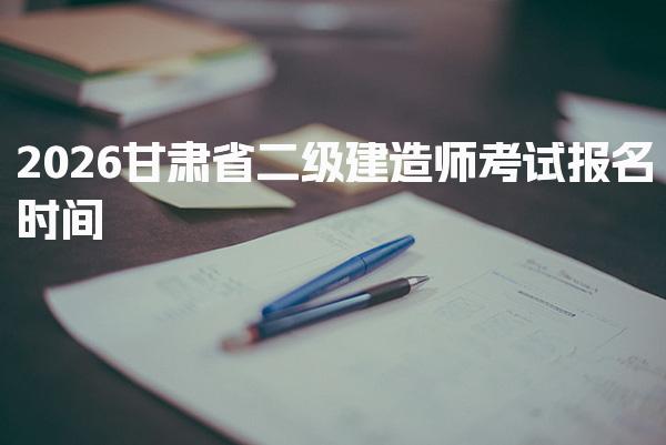 2026甘肃省二级建造师考试报名时间及报名费用是多少