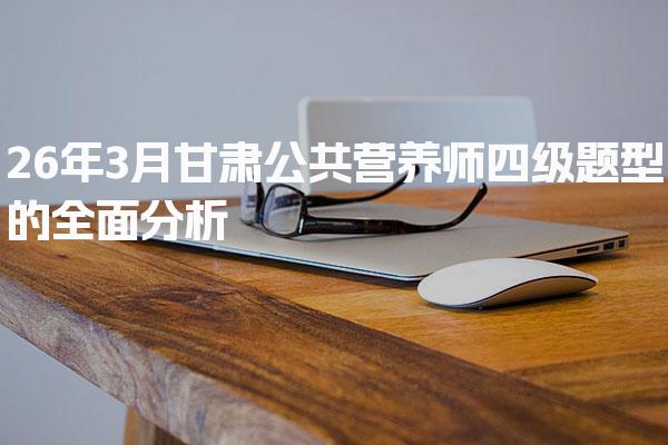 26年3月甘肃公共营养师四级题型的全面分析与解读