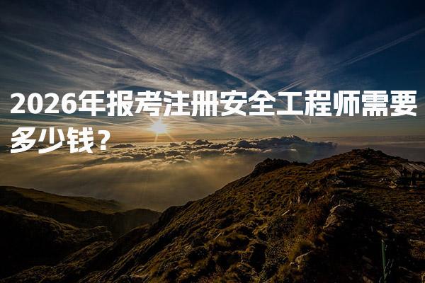 2026年报考注册安全工程师需要多少钱？各项费用的详细分析