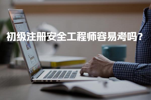 初级注册安全工程师容易考吗？安全工程师考试难度分析
