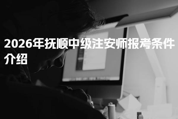 2026年抚顺中级注安师报考条件介绍，报考须知