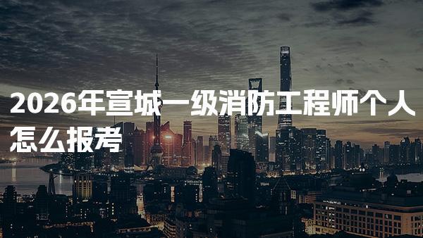 2026年宣城一级消防工程师个人怎么报考 报名新政策