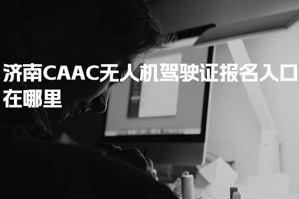 济南CAAC无人机驾驶证报名入口在哪里及考试流程