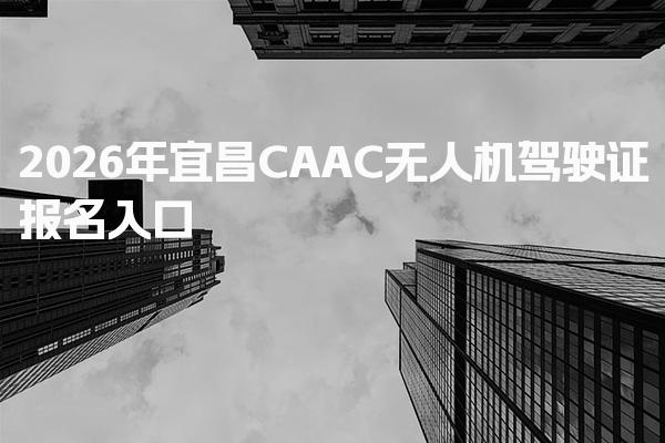 宜昌CAAC无人机驾驶证2026年报名入口和流程指南