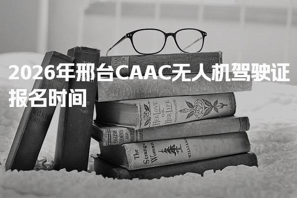 2026年邢台CAAC无人机驾驶证报名时间 报名入口与方法