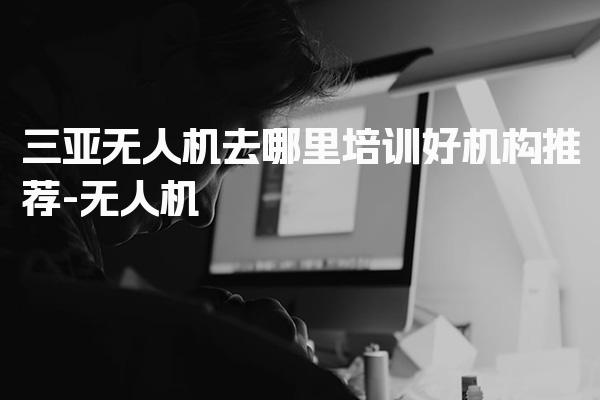 三亚无人机去哪里培训好机构推荐 执照报考条件