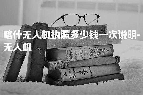 喀什无人机执照多少钱一次说明 费用构成