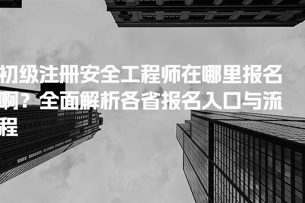 初级注册安全工程师在哪里报名啊？全面解析各省报名入口与流程