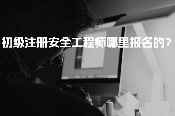 初级注册安全工程师哪里报名的？报名入口及流程详解