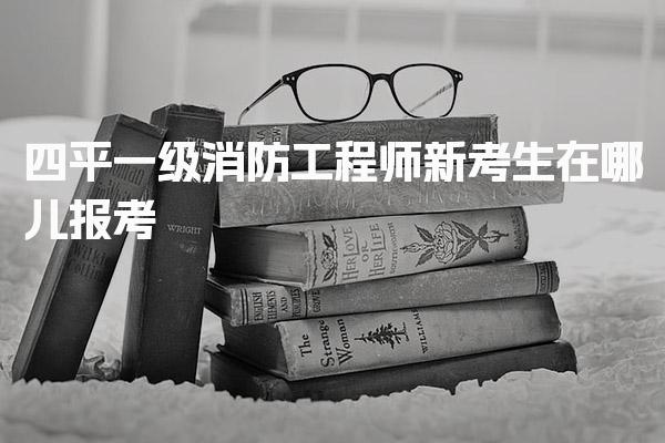 2026四平一级消防工程师新考生在哪儿报考