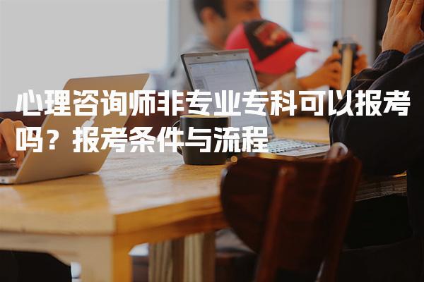 心理咨询师非专业专科可以报考吗？报考条件与流程