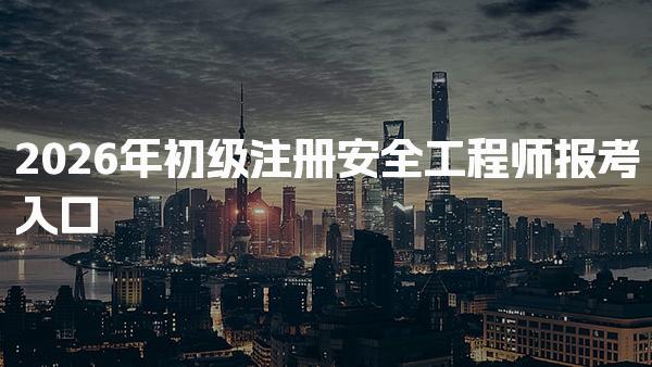 2026年初级注册安全工程师报考入口与流程全指南
