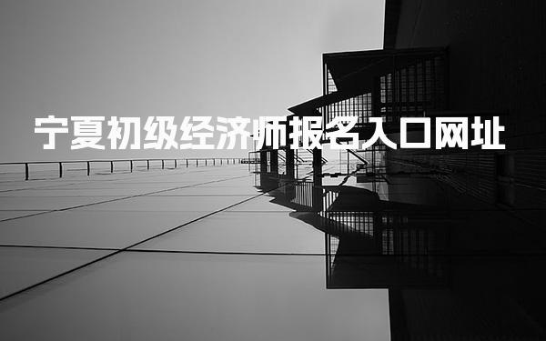 2026年宁夏初级经济师报名入口网址