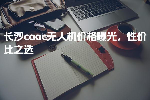 长沙caac无人机价格曝光 执照报考条件